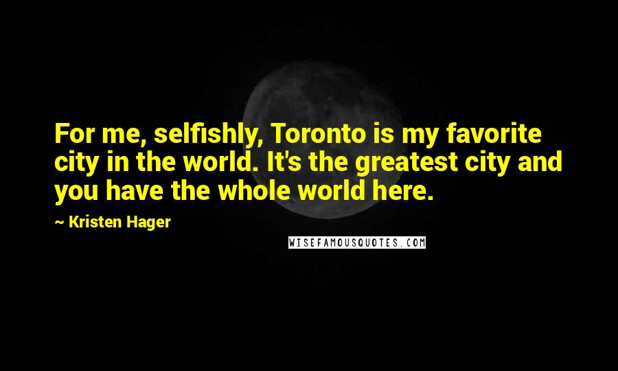 Kristen Hager quotes: For me, selfishly, Toronto is my favorite city in the world. It's the greatest city and you have the whole world here.