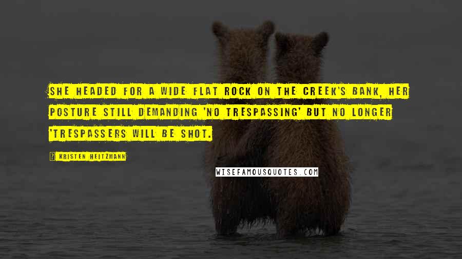 Kristen Heitzmann quotes: She headed for a wide flat rock on the creek's bank, her posture still demanding 'no trespassing' but no longer 'trespassers will be shot. Kristen Heitzmann quotes: She headed for a wide flat rock on the creek's bank, her posture still demanding 'no trespassing' but no longer 'trespassers will be shot.