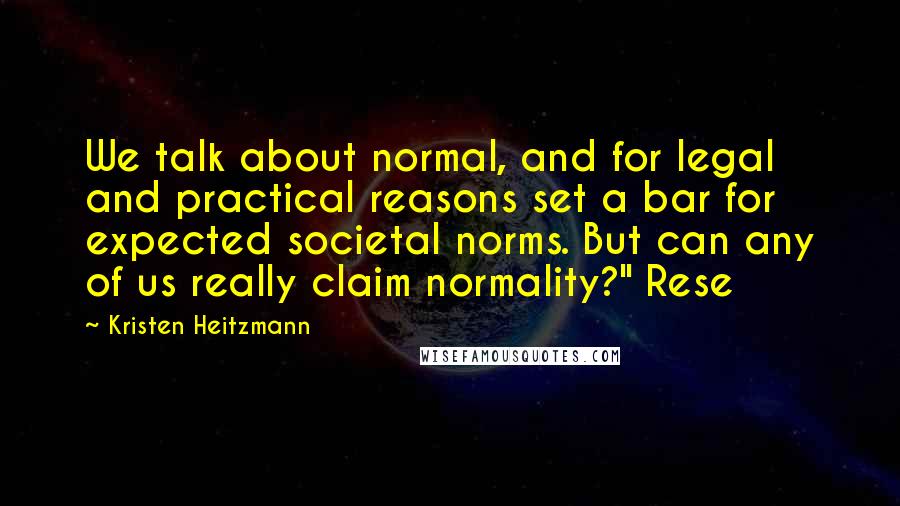 Kristen Heitzmann quotes: We talk about normal, and for legal and practical reasons set a bar for expected societal norms. But can any of us really claim normality?" Rese