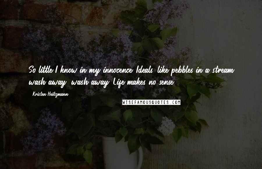 Kristen Heitzmann quotes: So little I know in my innocence. Ideals, like pebbles in a stream wash away, wash away. Life makes no sense. Kristen Heitzmann quotes: So little I know in my innocence. Ideals, like pebbles in a stream wash away, wash away. Life makes no sense.