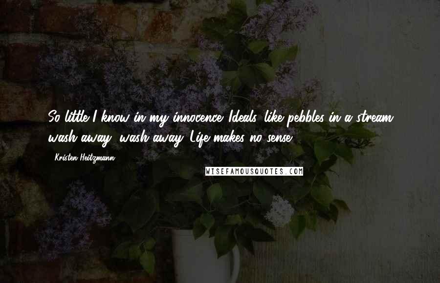 Kristen Heitzmann quotes: So little I know in my innocence. Ideals, like pebbles in a stream wash away, wash away. Life makes no sense.