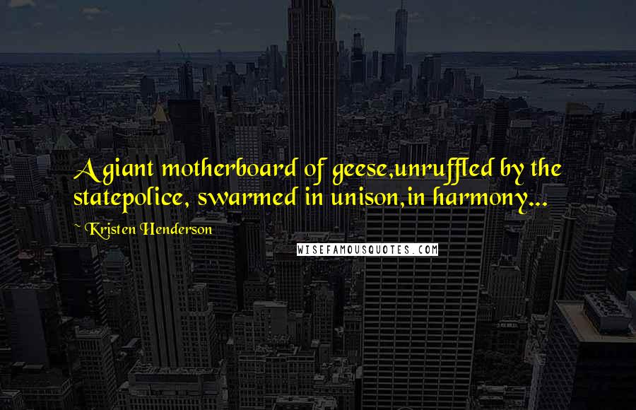 Kristen Henderson quotes: A giant motherboard of geese,unruffled by the statepolice, swarmed in unison,in harmony...