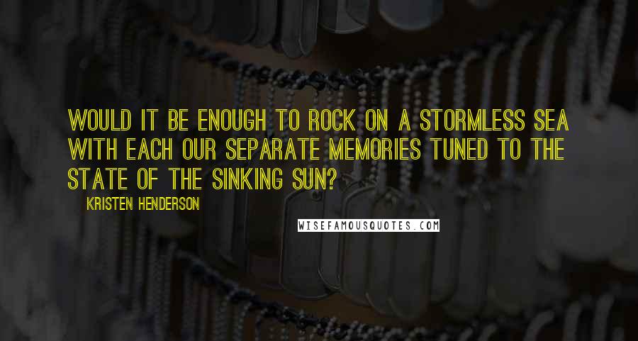 Kristen Henderson quotes: Would it be enough to rock on a stormless sea with each our separate memories tuned to the state of the sinking sun?