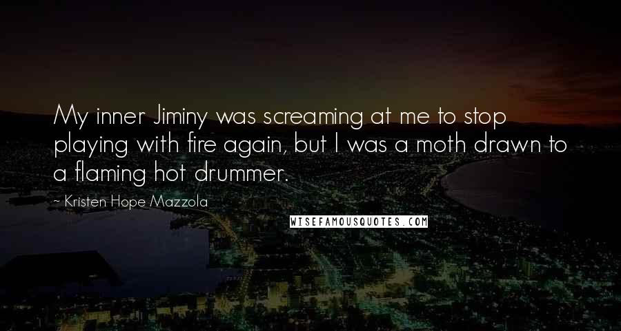 Kristen Hope Mazzola quotes: My inner Jiminy was screaming at me to stop playing with fire again, but I was a moth drawn to a flaming hot drummer. Kristen Hope Mazzola quotes: My inner Jiminy was screaming at me to stop playing with fire again, but I was a moth drawn to a flaming hot drummer.