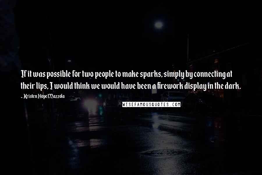 Kristen Hope Mazzola quotes: If it was possible for two people to make sparks, simply by connecting at their lips, I would think we would have been a firework display in the dark. Kristen Hope Mazzola quotes: If it was possible for two people to make sparks, simply by connecting at their lips, I would think we would have been a firework display in the dark.