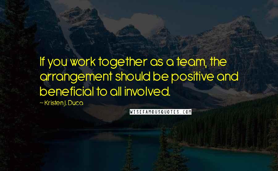 Kristen J. Duca quotes: If you work together as a team, the arrangement should be positive and beneficial to all involved.