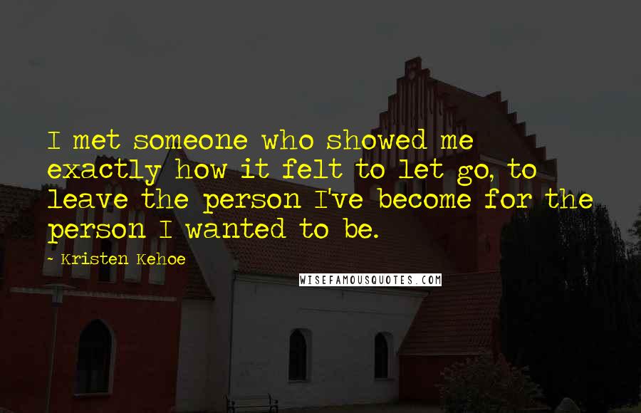 Kristen Kehoe quotes: I met someone who showed me exactly how it felt to let go, to leave the person I've become for the person I wanted to be. Kristen Kehoe quotes: I met someone who showed me exactly how it felt to let go, to leave the person I've become for the person I wanted to be.