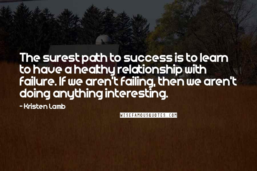 Kristen Lamb quotes: The surest path to success is to learn to have a healthy relationship with failure. If we aren't failing, then we aren't doing anything interesting.