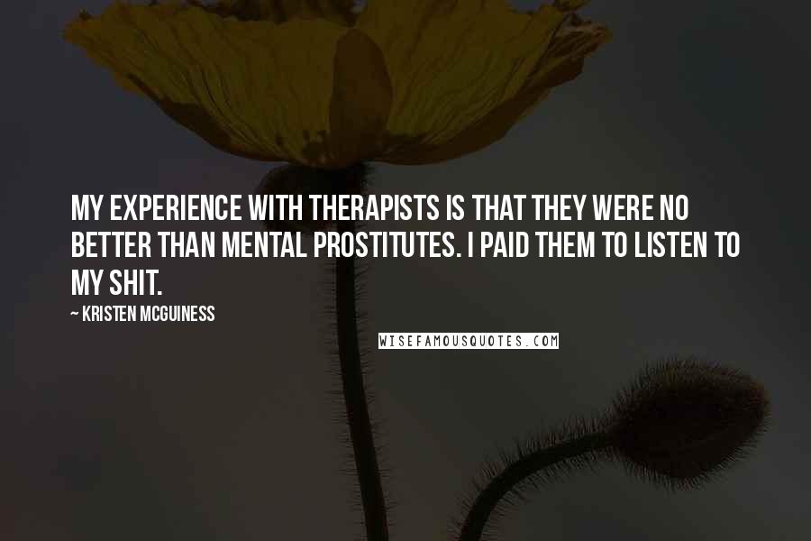 Kristen McGuiness quotes: My experience with therapists is that they were no better than mental prostitutes. I paid them to listen to my shit.