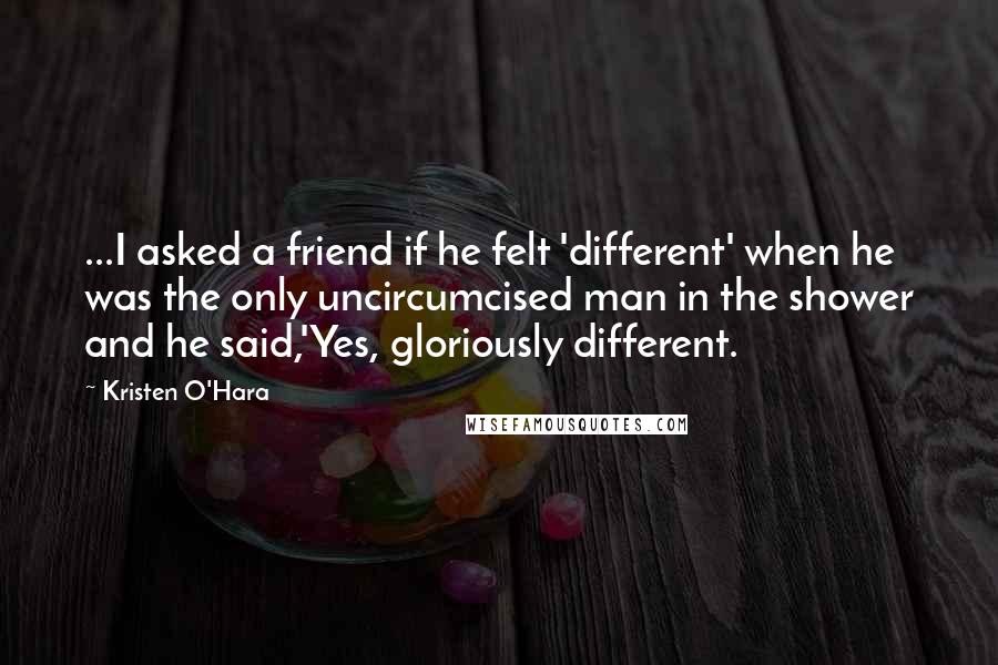 Kristen O'Hara quotes: ...I asked a friend if he felt 'different' when he was the only uncircumcised man in the shower and he said,'Yes, gloriously different.