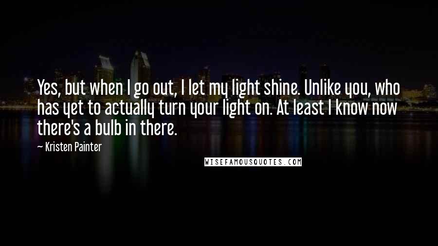 Kristen Painter quotes: Yes, but when I go out, I let my light shine. Unlike you, who has yet to actually turn your light on. At least I know now there's a bulb