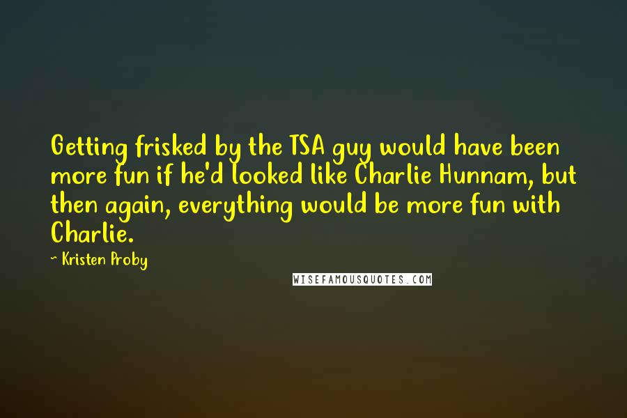 Kristen Proby quotes: Getting frisked by the TSA guy would have been more fun if he'd looked like Charlie Hunnam, but then again, everything would be more fun with Charlie. Kristen Proby quotes: Getting frisked by the TSA guy would have been more fun if he'd looked like Charlie Hunnam, but then again, everything would be more fun with Charlie.