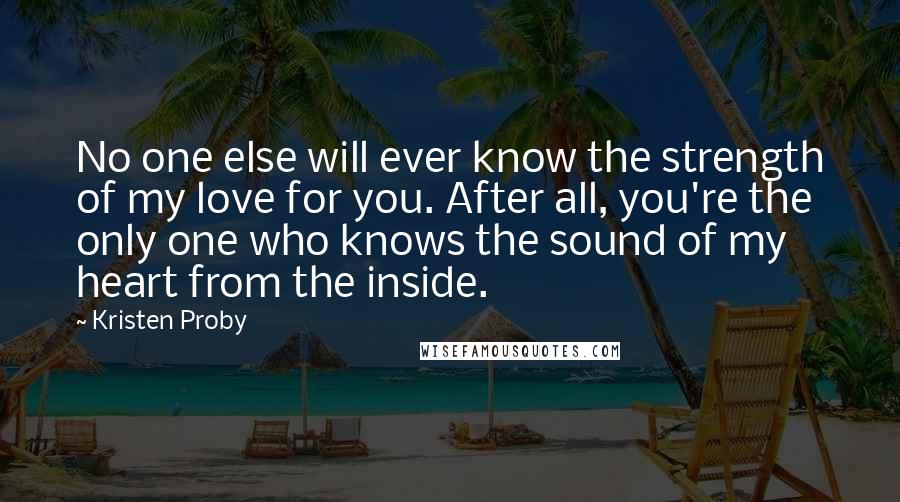 Kristen Proby quotes: No one else will ever know the strength of my love for you. After all, you're the only one who knows the sound of my heart from the inside. Kristen Proby quotes: No one else will ever know the strength of my love for you. After all, you're the only one who knows the sound of my heart from the inside.