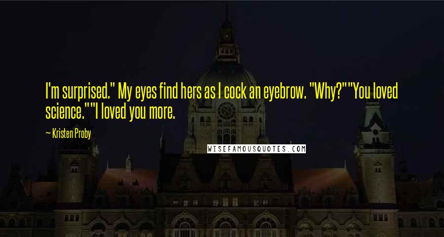 Kristen Proby quotes: I'm surprised." My eyes find hers as I cock an eyebrow. "Why?""You loved science.""I loved you more. Kristen Proby quotes: I'm surprised." My eyes find hers as I cock an eyebrow. "Why?""You loved science.""I loved you more.