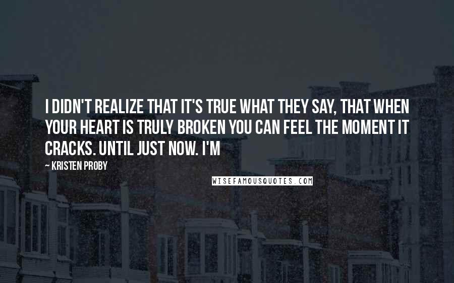 Kristen Proby quotes: I didn't realize that it's true what they say, that when your heart is truly broken you can feel the moment it cracks. Until just now. I'm Kristen Proby quotes: I didn't realize that it's true what they say, that when your heart is truly broken you can feel the moment it cracks. Until just now. I'm