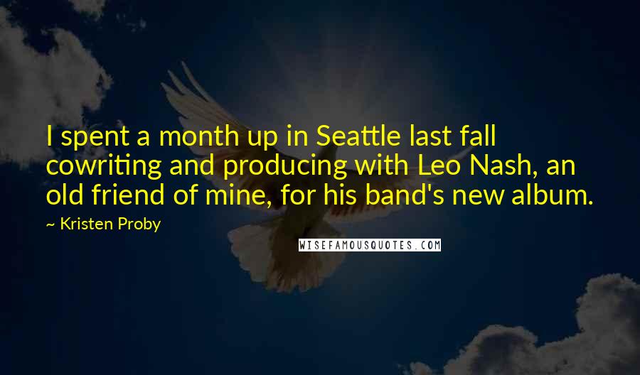 Kristen Proby quotes: I spent a month up in Seattle last fall cowriting and producing with Leo Nash, an old friend of mine, for his band's new album. Kristen Proby quotes: I spent a month up in Seattle last fall cowriting and producing with Leo Nash, an old friend of mine, for his band's new album.