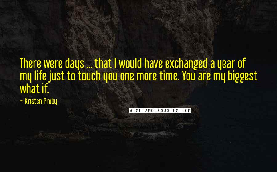 Kristen Proby quotes: There were days ... that I would have exchanged a year of my life just to touch you one more time. You are my biggest what if. Kristen Proby quotes: There were days ... that I would have exchanged a year of my life just to touch you one more time. You are my biggest what if.