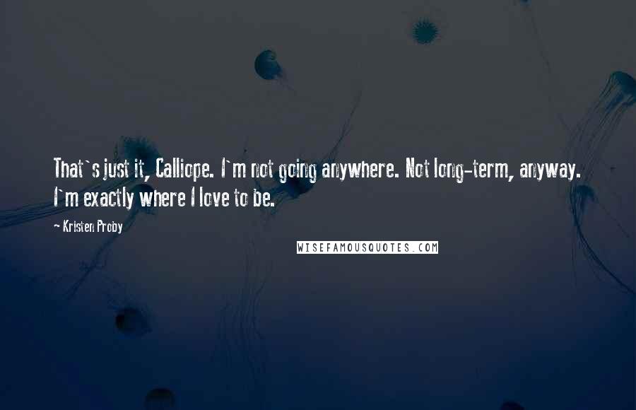 Kristen Proby quotes: That's just it, Calliope. I'm not going anywhere. Not long-term, anyway. I'm exactly where I love to be. Kristen Proby quotes: That's just it, Calliope. I'm not going anywhere. Not long-term, anyway. I'm exactly where I love to be.