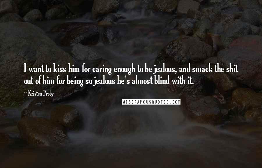 Kristen Proby quotes: I want to kiss him for caring enough to be jealous, and smack the shit out of him for being so jealous he's almost blind with it. Kristen Proby quotes: I want to kiss him for caring enough to be jealous, and smack the shit out of him for being so jealous he's almost blind with it.