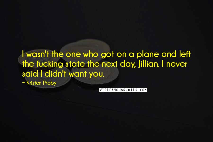 Kristen Proby quotes: I wasn't the one who got on a plane and left the fucking state the next day, Jillian. I never said I didn't want you. Kristen Proby quotes: I wasn't the one who got on a plane and left the fucking state the next day, Jillian. I never said I didn't want you.
