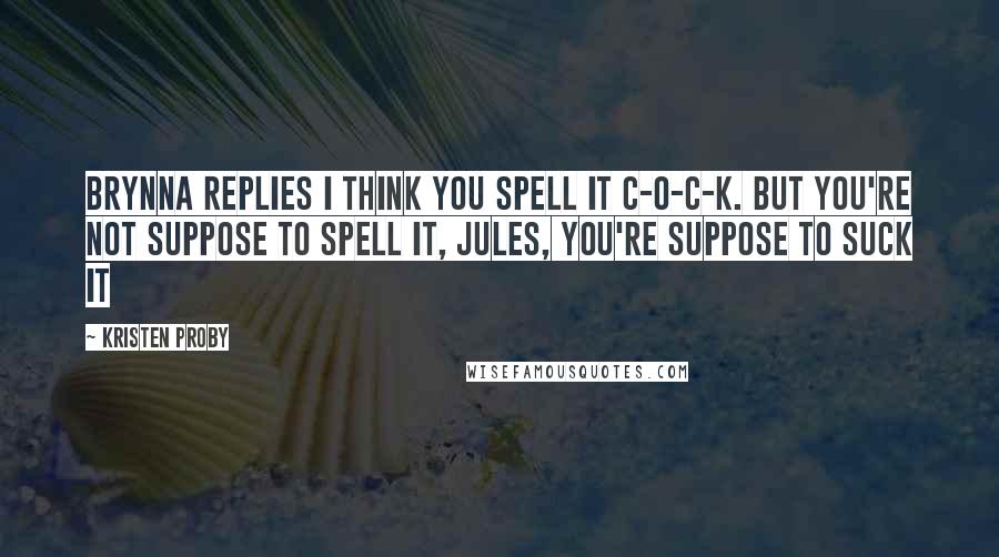 Kristen Proby quotes: Brynna replies I think you spell it c-o-c-k. But you're not suppose to spell it, Jules, you're suppose to suck it Kristen Proby quotes: Brynna replies I think you spell it c-o-c-k. But you're not suppose to spell it, Jules, you're suppose to suck it