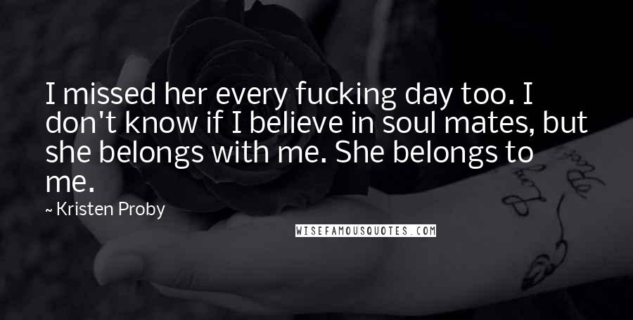 Kristen Proby quotes: I missed her every fucking day too. I don't know if I believe in soul mates, but she belongs with me. She belongs to me.