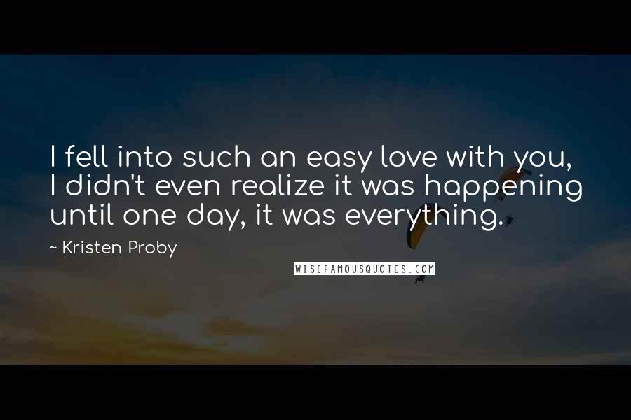 Kristen Proby quotes: I fell into such an easy love with you, I didn't even realize it was happening until one day, it was everything. Kristen Proby quotes: I fell into such an easy love with you, I didn't even realize it was happening until one day, it was everything.