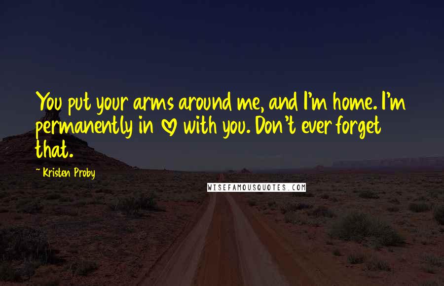 Kristen Proby quotes: You put your arms around me, and I'm home. I'm permanently in love with you. Don't ever forget that.