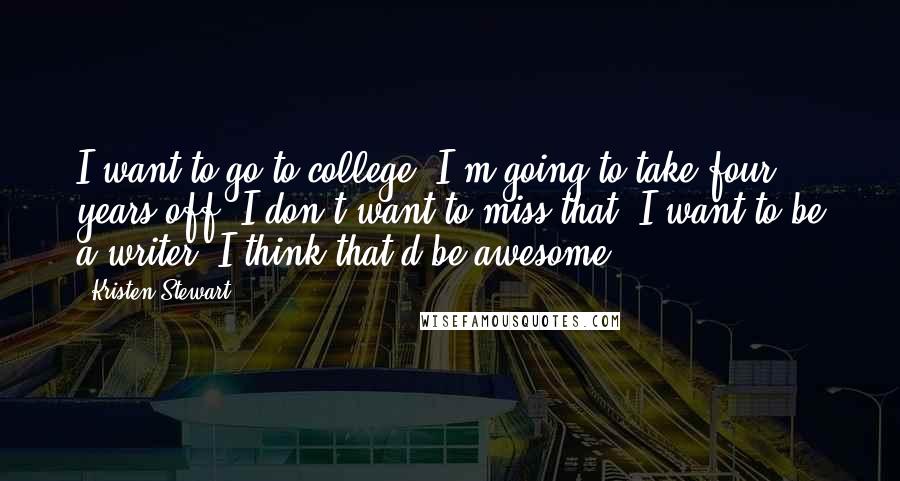 Kristen Stewart quotes: I want to go to college. I'm going to take four years off. I don't want to miss that. I want to be a writer. I think that'd be awesome. Kristen Stewart quotes: I want to go to college. I'm going to take four years off. I don't want to miss that. I want to be a writer. I think that'd be awesome.
