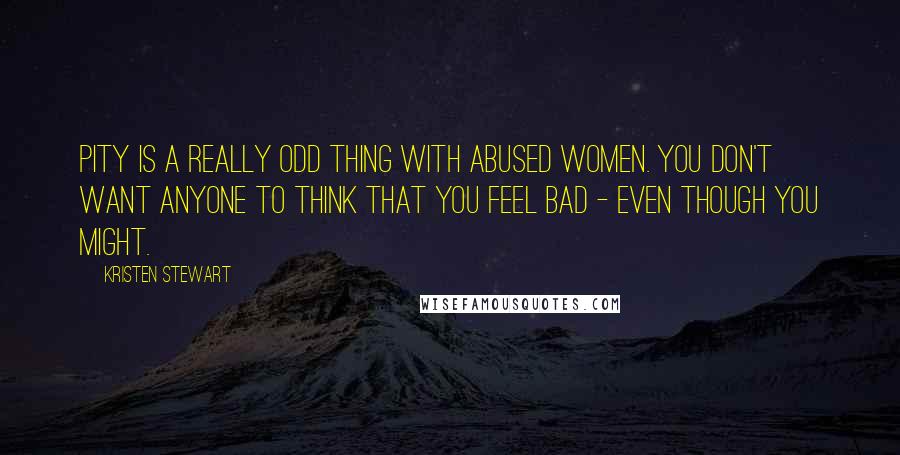 Kristen Stewart quotes: Pity is a really odd thing with abused women. You don't want anyone to think that you feel bad - even though you might. Kristen Stewart quotes: Pity is a really odd thing with abused women. You don't want anyone to think that you feel bad - even though you might.
