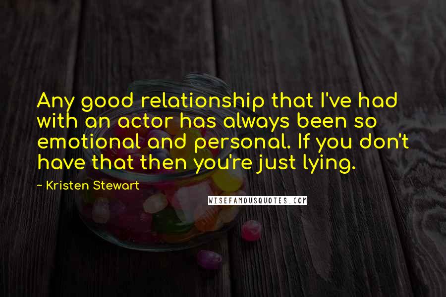 Kristen Stewart quotes: Any good relationship that I've had with an actor has always been so emotional and personal. If you don't have that then you're just lying. Kristen Stewart quotes: Any good relationship that I've had with an actor has always been so emotional and personal. If you don't have that then you're just lying.
