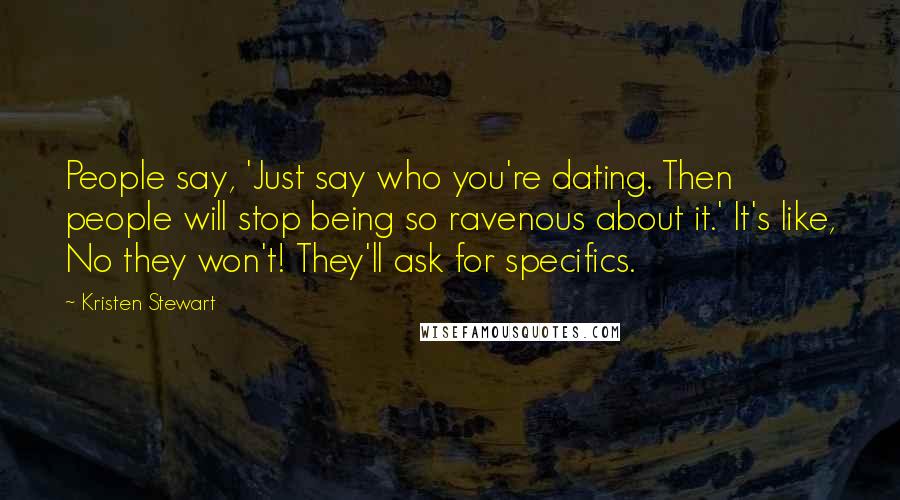 Kristen Stewart quotes: People say, 'Just say who you're dating. Then people will stop being so ravenous about it.' It's like, No they won't! They'll ask for specifics. Kristen Stewart quotes: People say, 'Just say who you're dating. Then people will stop being so ravenous about it.' It's like, No they won't! They'll ask for specifics.