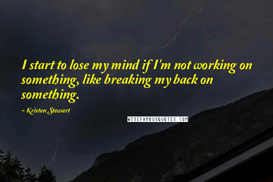 Kristen Stewart quotes: I start to lose my mind if I'm not working on something, like breaking my back on something.