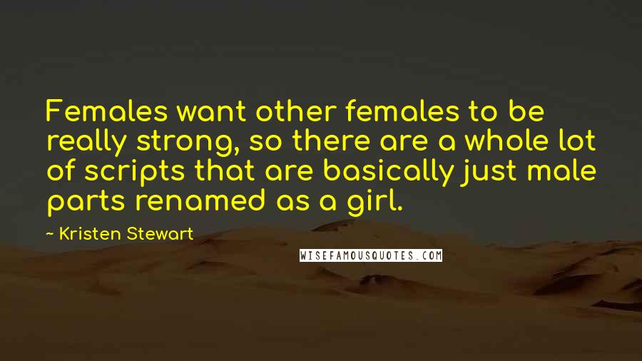 Kristen Stewart quotes: Females want other females to be really strong, so there are a whole lot of scripts that are basically just male parts renamed as a girl. Kristen Stewart quotes: Females want other females to be really strong, so there are a whole lot of scripts that are basically just male parts renamed as a girl.