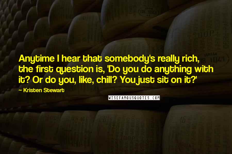 Kristen Stewart quotes: Anytime I hear that somebody's really rich, the first question is, 'Do you do anything with it? Or do you, like, chill? You just sit on it?'