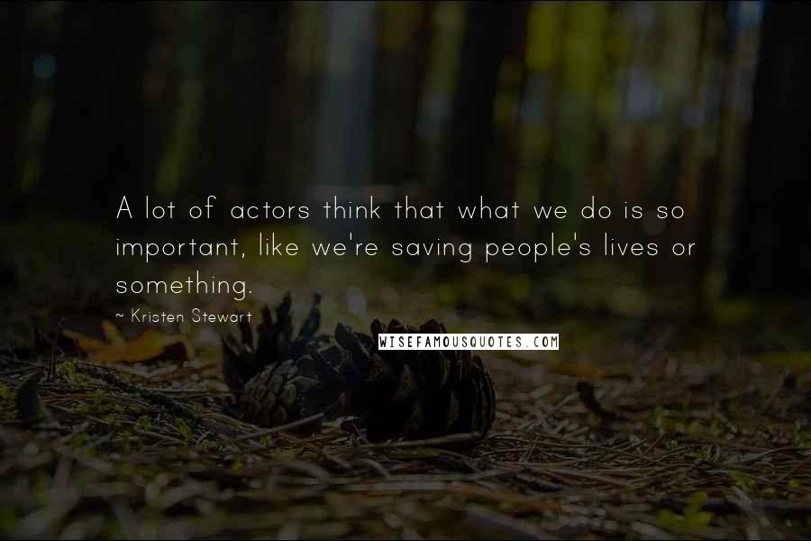 Kristen Stewart quotes: A lot of actors think that what we do is so important, like we're saving people's lives or something.