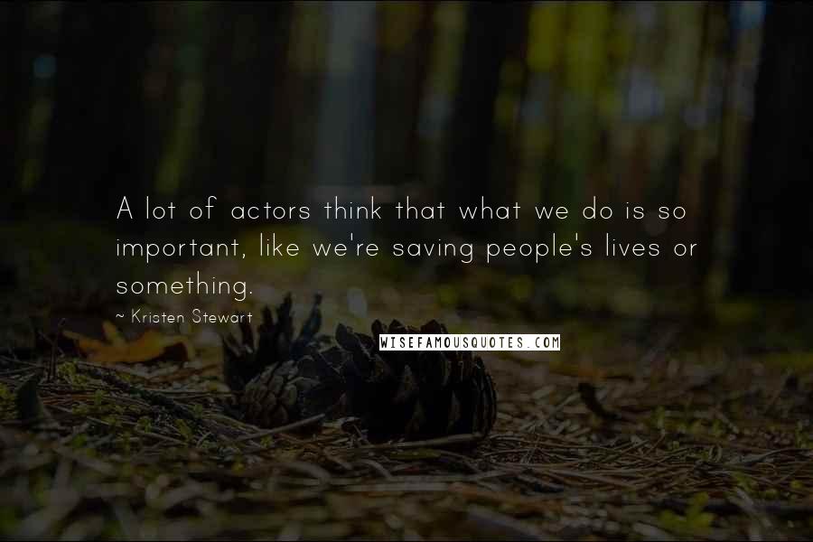 Kristen Stewart quotes: A lot of actors think that what we do is so important, like we're saving people's lives or something. Kristen Stewart quotes: A lot of actors think that what we do is so important, like we're saving people's lives or something.