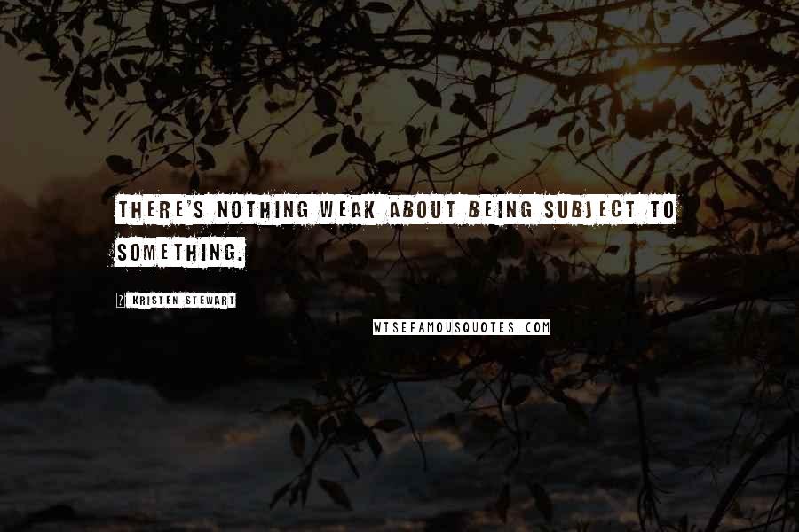 Kristen Stewart quotes: There's nothing weak about being subject to something.