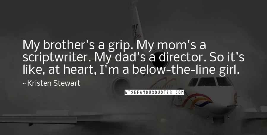 Kristen Stewart quotes: My brother's a grip. My mom's a scriptwriter. My dad's a director. So it's like, at heart, I'm a below-the-line girl. Kristen Stewart quotes: My brother's a grip. My mom's a scriptwriter. My dad's a director. So it's like, at heart, I'm a below-the-line girl.
