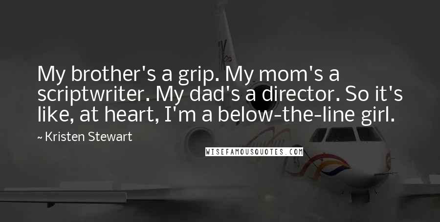 Kristen Stewart quotes: My brother's a grip. My mom's a scriptwriter. My dad's a director. So it's like, at heart, I'm a below-the-line girl.