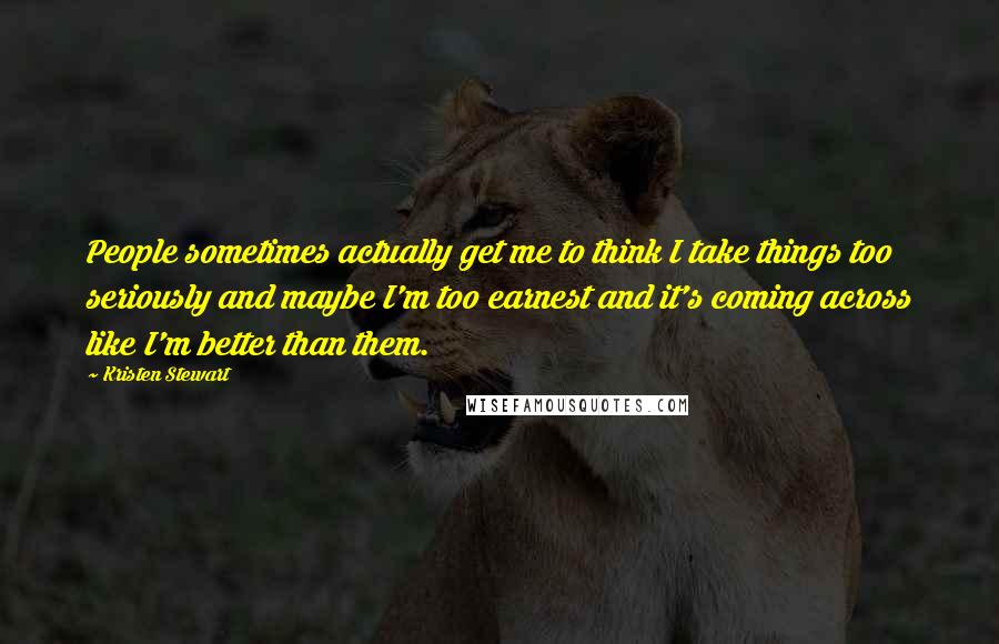 Kristen Stewart quotes: People sometimes actually get me to think I take things too seriously and maybe I'm too earnest and it's coming across like I'm better than them. Kristen Stewart quotes: People sometimes actually get me to think I take things too seriously and maybe I'm too earnest and it's coming across like I'm better than them.