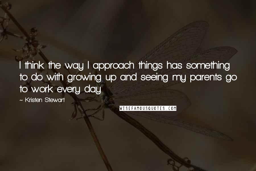 Kristen Stewart quotes: I think the way I approach things has something to do with growing up and seeing my parents go to work every day. Kristen Stewart quotes: I think the way I approach things has something to do with growing up and seeing my parents go to work every day.
