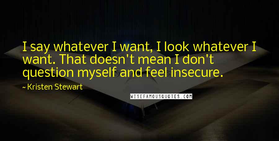 Kristen Stewart quotes: I say whatever I want, I look whatever I want. That doesn't mean I don't question myself and feel insecure. Kristen Stewart quotes: I say whatever I want, I look whatever I want. That doesn't mean I don't question myself and feel insecure.