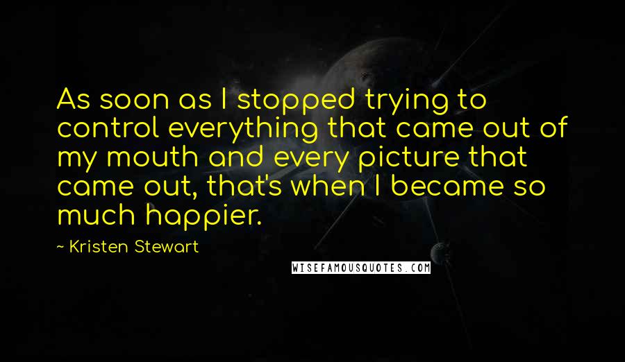 Kristen Stewart quotes: As soon as I stopped trying to control everything that came out of my mouth and every picture that came out, that's when I became so much happier. Kristen Stewart quotes: As soon as I stopped trying to control everything that came out of my mouth and every picture that came out, that's when I became so much happier.