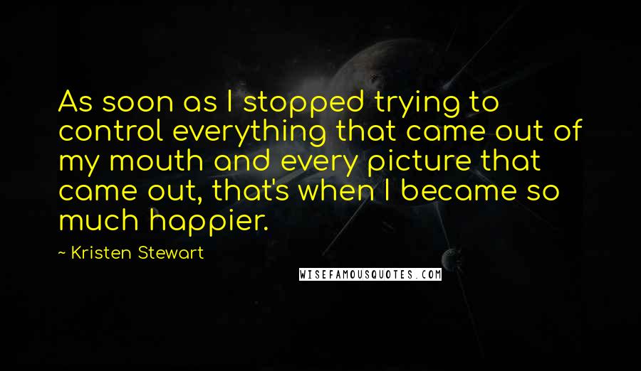 Kristen Stewart quotes: As soon as I stopped trying to control everything that came out of my mouth and every picture that came out, that's when I became so much happier.