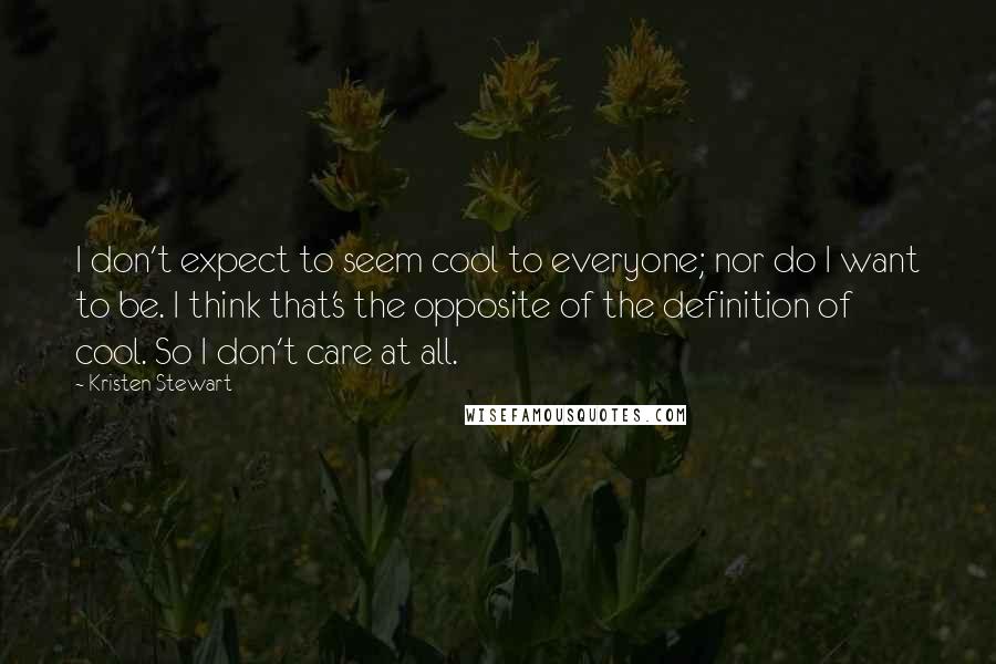 Kristen Stewart quotes: I don't expect to seem cool to everyone; nor do I want to be. I think that's the opposite of the definition of cool. So I don't care at all. Kristen Stewart quotes: I don't expect to seem cool to everyone; nor do I want to be. I think that's the opposite of the definition of cool. So I don't care at all.