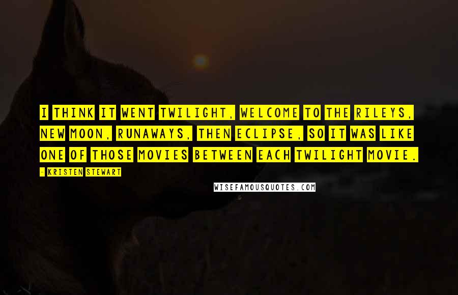 Kristen Stewart quotes: I think it went Twilight, Welcome to the Rileys, New Moon, Runaways, then Eclipse, so it was like one of those movies between each Twilight movie. Kristen Stewart quotes: I think it went Twilight, Welcome to the Rileys, New Moon, Runaways, then Eclipse, so it was like one of those movies between each Twilight movie.