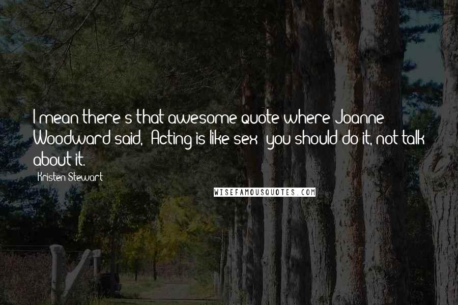 Kristen Stewart quotes: I mean there's that awesome quote where Joanne Woodward said, 'Acting is like sex: you should do it, not talk about it.'