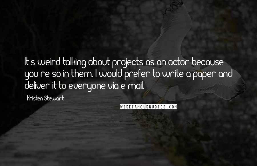 Kristen Stewart quotes: It's weird talking about projects as an actor because you're so in them. I would prefer to write a paper and deliver it to everyone via e-mail. Kristen Stewart quotes: It's weird talking about projects as an actor because you're so in them. I would prefer to write a paper and deliver it to everyone via e-mail.