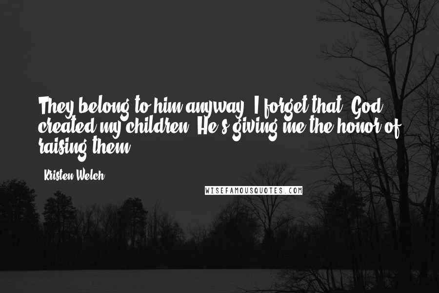 Kristen Welch quotes: They belong to him anyway. I forget that. God created my children. He's giving me the honor of raising them,